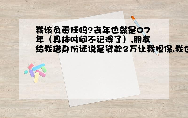 我该负责任吗?去年也就是07年（具体时间不记得了）,朋友给我借身份证说是贷款2万让我担保.我也就给他了,可后来我知道是贷10万,到08年3月10号签合同的时候签字,按手印,照相我没去也没参