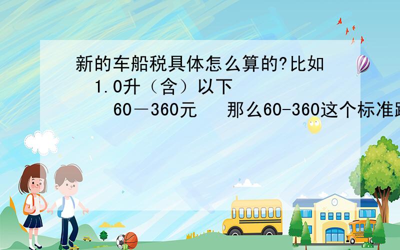 新的车船税具体怎么算的?比如  1.0升（含）以下       60－360元   那么60-360这个标准跨度里到底收多少钱是怎么算的 求举例