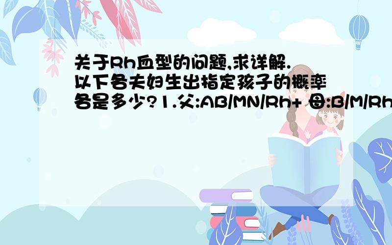 关于Rh血型的问题,求详解.以下各夫妇生出指定孩子的概率各是多少?1.父:AB/MN/Rh+ 母:B/M/Rh+ 孩子:AB/M/Rh-2.父:A/M/Rh- 母:B/N/Rh- 孩子:AB/MN/Rh+3.父:AB/MN/Rh+ 母:AB/MN/Rh- 孩子:O/MN/Rh-4.父:O/M/Rh- 母:O/N/Rh+ 孩