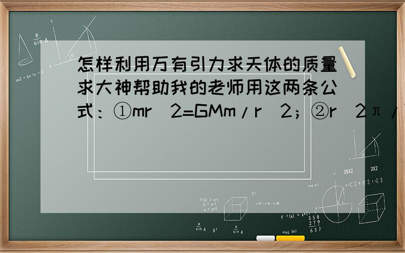 怎样利用万有引力求天体的质量求大神帮助我的老师用这两条公式：①mr^2=GMm/r^2；②r(2π/T)^2=GM/r^2推出：M=4π^2r^3/GT^2.用这个推导公式可以来求出某一天体的质量,第一个公式是用万有引力提供