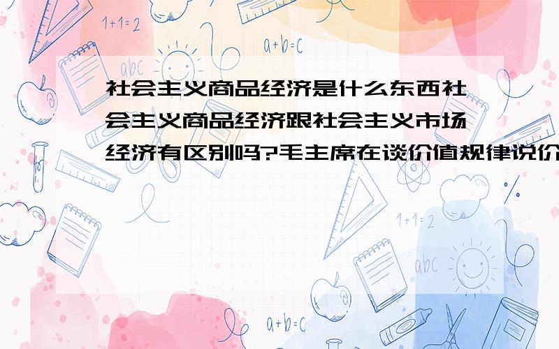 社会主义商品经济是什么东西社会主义商品经济跟社会主义市场经济有区别吗?毛主席在谈价值规律说价值规律不是起决定作用而是计划,而后82年又承认市场的基础性作用,这不是对之前观点