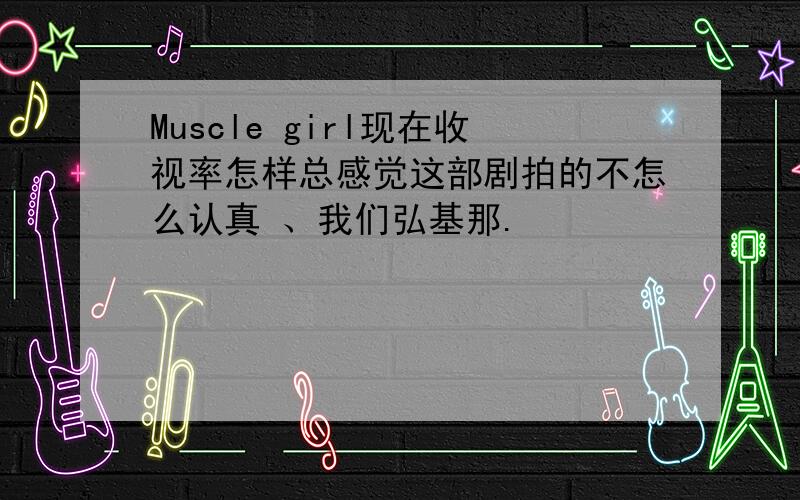 Muscle girl现在收视率怎样总感觉这部剧拍的不怎么认真 、我们弘基那.