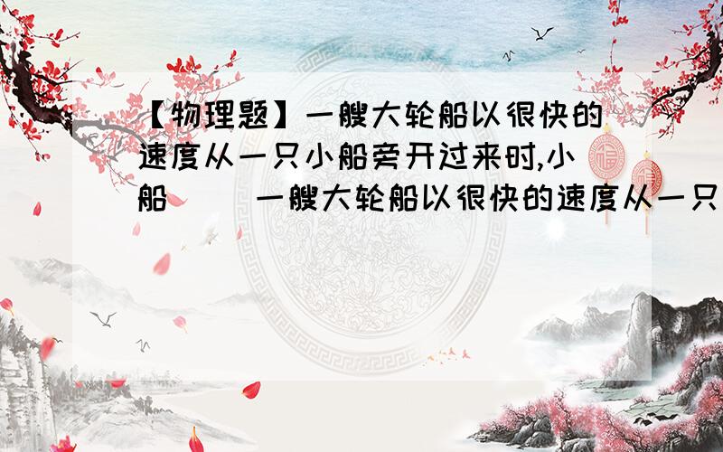 【物理题】一艘大轮船以很快的速度从一只小船旁开过来时,小船（ ）一艘大轮船以很快的速度从一只小船旁开过来时,小船（ ）A、很容易被大船的气流和海浪推向远离大船的方向B、很容易