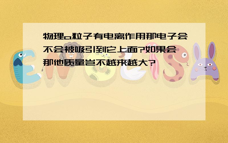 物理a粒子有电离作用那电子会不会被吸引到它上面?如果会,那他质量岂不越来越大?