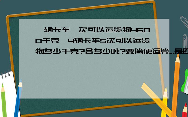 一辆卡车一次可以运货物4600千克,4辆卡车5次可以运货物多少千克?合多少吨?要简便运算...是四年级下学期的题..