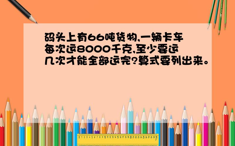 码头上有66吨货物,一辆卡车每次运8000千克,至少要运几次才能全部运完?算式要列出来。