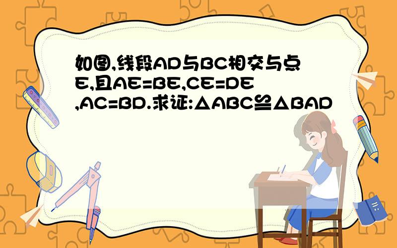 如图,线段AD与BC相交与点E,且AE=BE,CE=DE,AC=BD.求证:△ABC≌△BAD