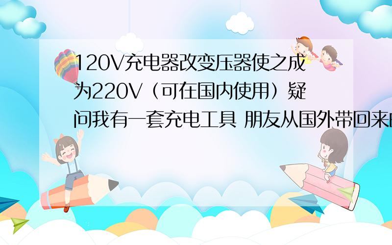 120V充电器改变压器使之成为220V（可在国内使用）疑问我有一套充电工具 朋友从国外带回来的,充电器是110V的 在国内无法使用. 我想换个变压器使其可以在220V使用.是否可行?充电器技术参数