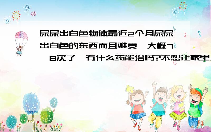 尿尿出白色物体最近2个月尿尿出白色的东西而且难受,大概7,8次了,有什么药能治吗?不想让家里人知道