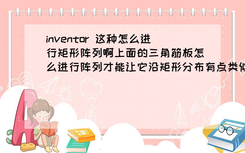 inventor 这种怎么进行矩形阵列啊上面的三角筋板怎么进行阵列才能让它沿矩形分布有点类似环形阵列,只是环形阵列是沿着圆周分布的,这个要沿着矩形分布,请问怎么实施