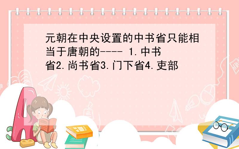 元朝在中央设置的中书省只能相当于唐朝的---- 1.中书省2.尚书省3.门下省4.吏部