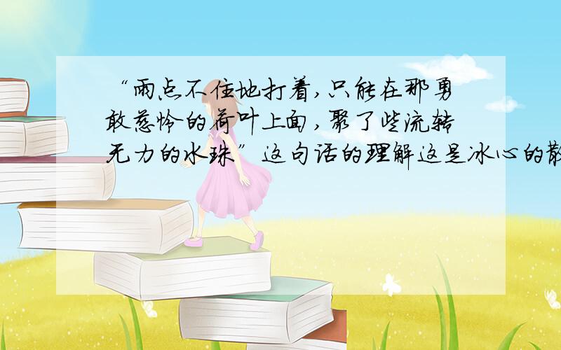 “雨点不住地打着,只能在那勇敢慈怜的荷叶上面,聚了些流转无力的水珠”这句话的理解这是冰心的散文《荷叶母亲》摆脱，回答也太离谱了吧？