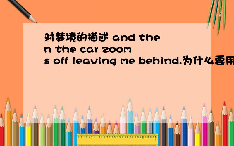 对梦境的描述 and then the car zooms off leaving me behind.为什么要用leaving而不是leaves是off的原因吗?可是off又不是紧接leave的相当于zooms off and leaves me behind才对啊