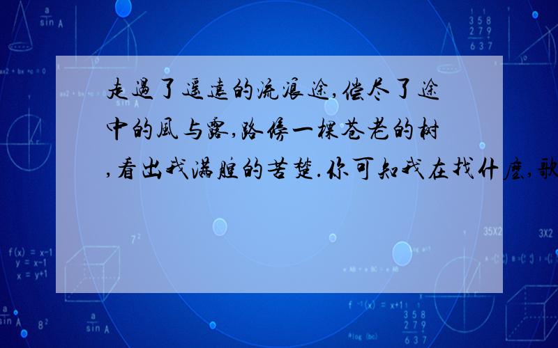 走过了遥远的流浪途,偿尽了途中的风与露,路傍一棵苍老的树,看出我满腔的苦楚.你可知我在找什麽,歌名叫什么?