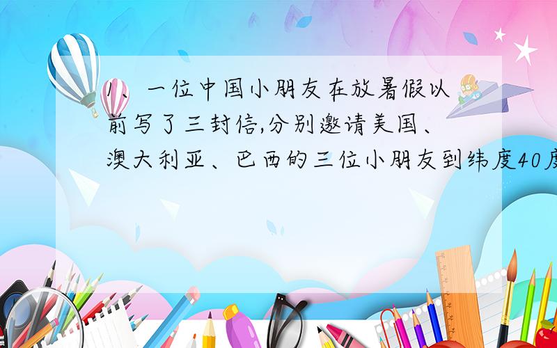 1、一位中国小朋友在放暑假以前写了三封信,分别邀请美国、澳大利亚、巴西的三位小朋友到纬度40度、经度116度的地方一同度假旅游.他们按照信中所写的经纬度能聚到一起吗?为什么?