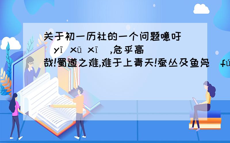 关于初一历社的一个问题噫吁嚱(yī xū xī),危乎高哉!蜀道之难,难于上青天!蚕丛及鱼凫(fú),开国何茫然!尔来四万八千岁,不与秦塞（sài）通人烟.西当太白有鸟道,可以横绝峨眉巅.地崩山摧壮