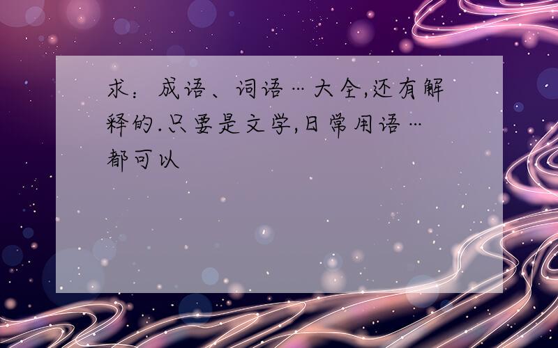 求：成语、词语…大全,还有解释的.只要是文学,日常用语…都可以