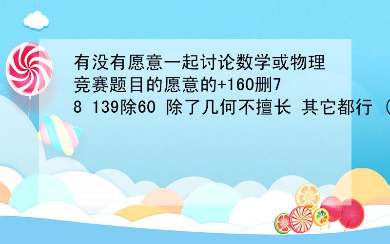 有没有愿意一起讨论数学或物理竞赛题目的愿意的+160删78 139除60 除了几何不擅长 其它都行 (大部分竞赛都一等)