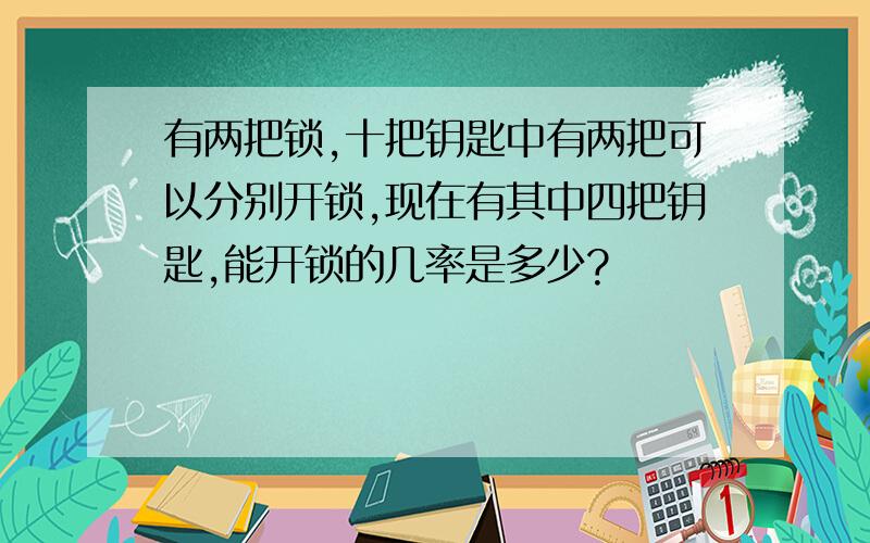 有两把锁,十把钥匙中有两把可以分别开锁,现在有其中四把钥匙,能开锁的几率是多少?