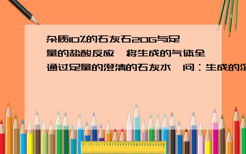 杂质10%的石灰石20G与足量的盐酸反应,将生成的气体全通过足量的澄清的石灰水,问：生成的沉淀物有多少克