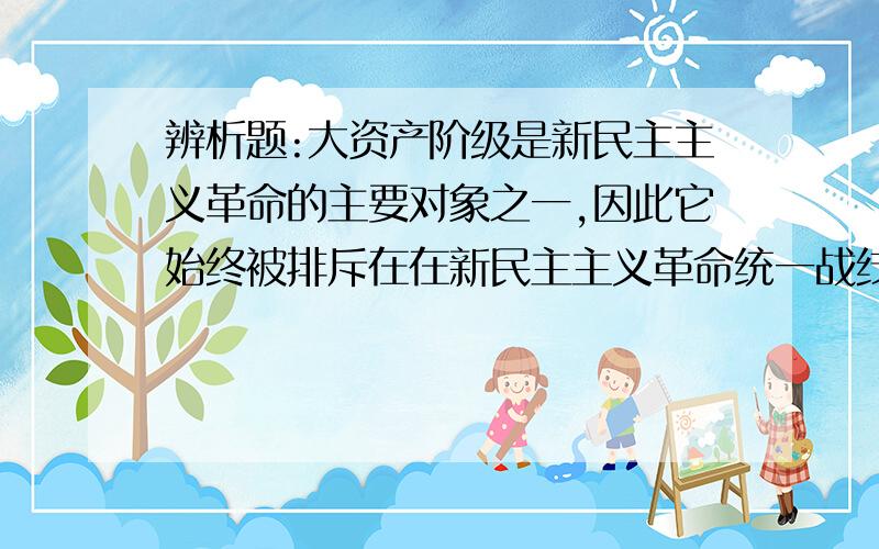 辨析题:大资产阶级是新民主主义革命的主要对象之一,因此它始终被排斥在在新民主主义革命统一战线之外.