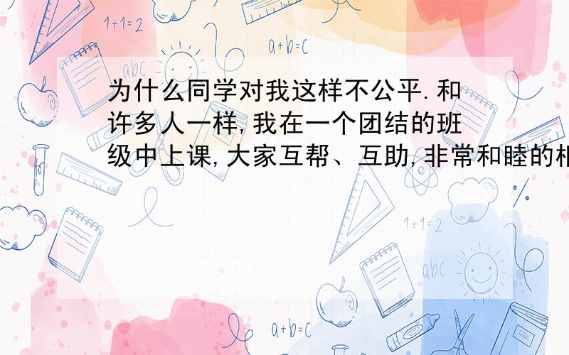 为什么同学对我这样不公平.和许多人一样,我在一个团结的班级中上课,大家互帮、互助,非常和睦的相处,但是自从5年级下学期开始,班上的女同学们开始越来越疏远我,我自己也不明白怎么回