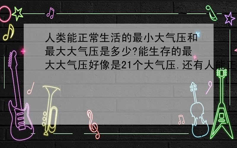 人类能正常生活的最小大气压和最大大气压是多少?能生存的最大大气压好像是21个大气压.还有人能正常户外�