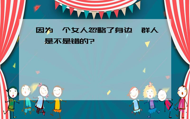 因为一个女人忽略了身边一群人、是不是错的?……