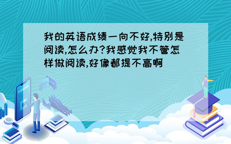 我的英语成绩一向不好,特别是阅读,怎么办?我感觉我不管怎样做阅读,好像都提不高啊