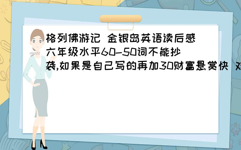 格列佛游记 金银岛英语读后感六年级水平60-50词不能抄袭,如果是自己写的再加30财富悬赏快 对不起我要的是各一篇，能再发给我吗我给你再加多20财富悬赏求你了cjls1129