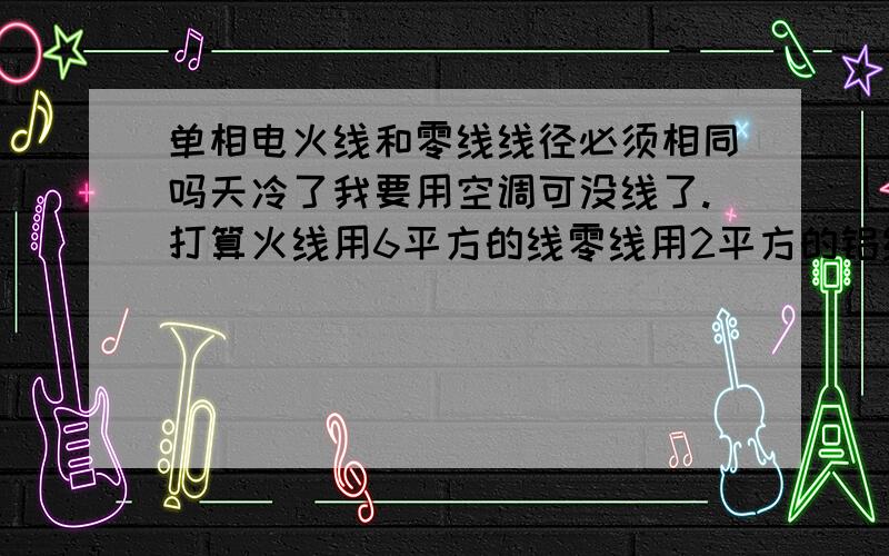 单相电火线和零线线径必须相同吗天冷了我要用空调可没线了.打算火线用6平方的线零线用2平方的铝线；这样有事吗不会烧线吧就我着样接行吗