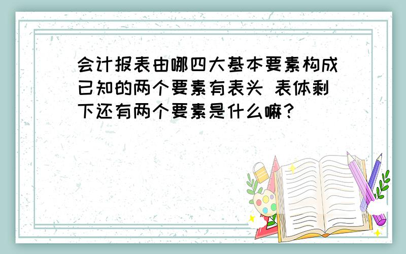 会计报表由哪四大基本要素构成已知的两个要素有表头 表体剩下还有两个要素是什么嘛？