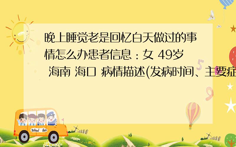 晚上睡觉老是回忆白天做过的事情怎么办患者信息：女 49岁 海南 海口 病情描述(发病时间、主要症状等)：最近一段时间 晚上睡觉总是像重播白天或以前的事情 需然眼睛闭上了 却脑子一刻