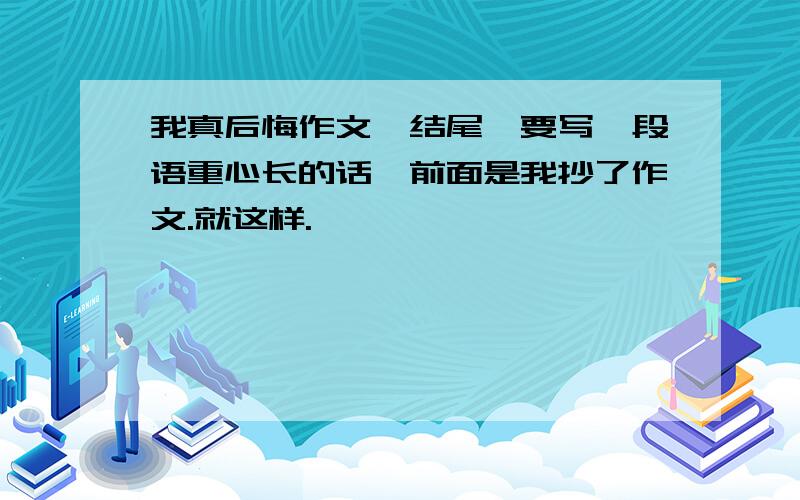 我真后悔作文,结尾,要写一段语重心长的话,前面是我抄了作文.就这样.