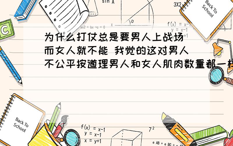 为什么打仗总是要男人上战场 而女人就不能 我觉的这对男人不公平按道理男人和女人肌肉数量都一样 女人也应该有力气.社会不是要男女平等么?