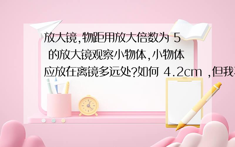 放大镜,物距用放大倍数为 5 的放大镜观察小物体,小物体应放在离镜多远处?如何 4.2cm ,但我不知道如何找出来......