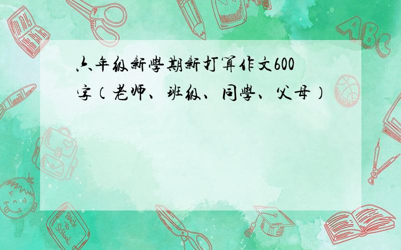 六年级新学期新打算作文600字（老师、班级、同学、父母）