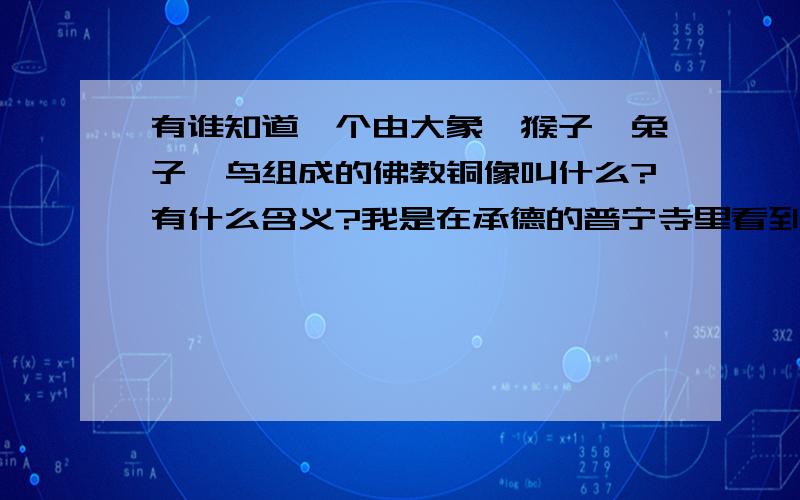 有谁知道一个由大象、猴子、兔子、鸟组成的佛教铜像叫什么?有什么含义?我是在承德的普宁寺里看到的.