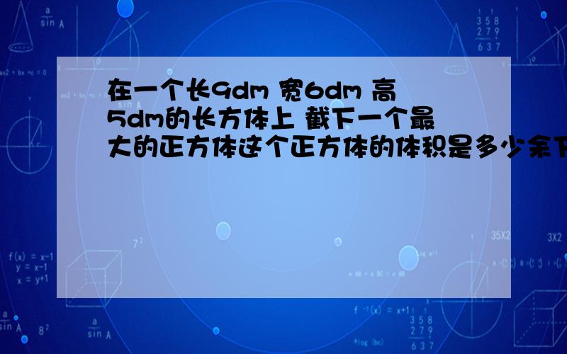 在一个长9dm 宽6dm 高5dm的长方体上 截下一个最大的正方体这个正方体的体积是多少余下部分的体积是多少？