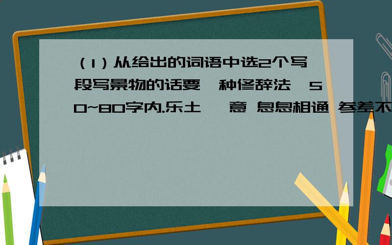 （1）从给出的词语中选2个写段写景物的话要一种修辞法,50~80字内.乐土 惬意 息息相通 参差不齐 幽暗