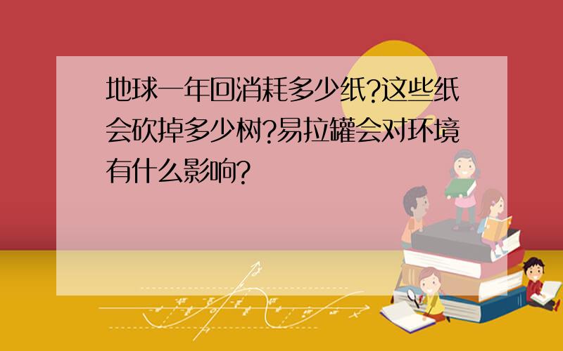 地球一年回消耗多少纸?这些纸会砍掉多少树?易拉罐会对环境有什么影响?