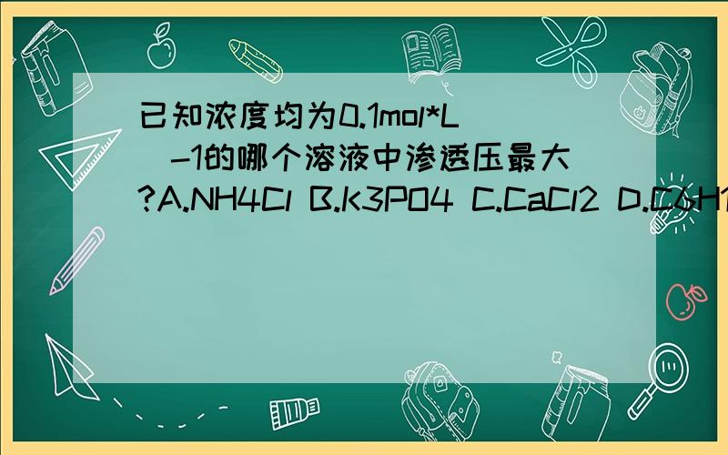 已知浓度均为0.1mol*L^-1的哪个溶液中渗透压最大?A.NH4Cl B.K3PO4 C.CaCl2 D.C6H12O6