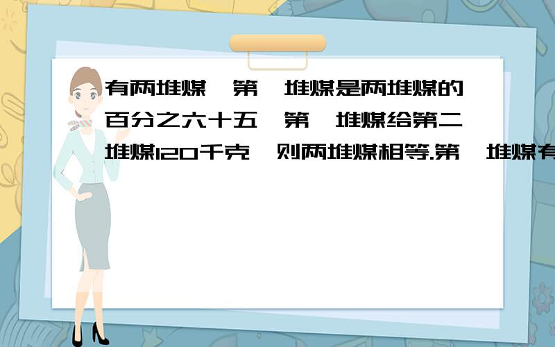 有两堆煤,第一堆煤是两堆煤的百分之六十五,第一堆煤给第二堆煤120千克,则两堆煤相等.第一堆煤有多少千克?