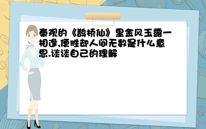 秦观的《鹊桥仙》里金风玉露一相逢,便胜却人间无数是什么意思.谈谈自己的理解