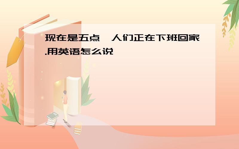 现在是五点,人们正在下班回家.用英语怎么说