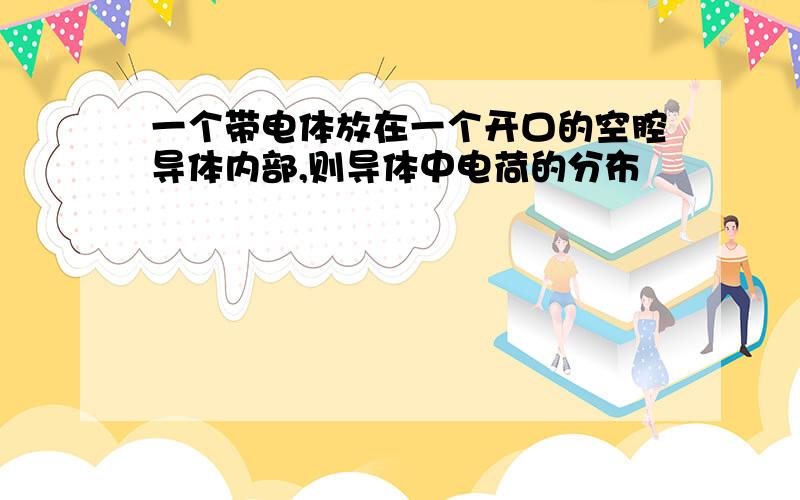 一个带电体放在一个开口的空腔导体内部,则导体中电荷的分布