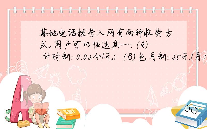 某地电话拨号入网有两种收费方式,用户可以任选其一：（A） 计时制：0.02分/元； (B) 包月制：25元/月（限一部个人住宅电话上网）．此外,每一种上网方式都得加收通信费0.01元/分(1)请你分别