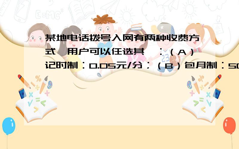 某地电话拨号入网有两种收费方式,用户可以任选其一：（A）记时制：0.05元/分；（B）包月制：50元/月（限一部个人住宅电话上网） 此外,每一种上网方式都得加收通信费0.02元/分（1）某用户