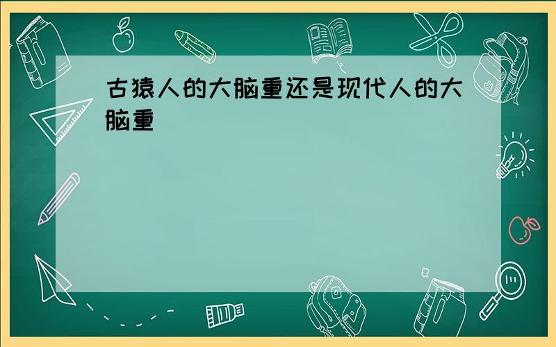 古猿人的大脑重还是现代人的大脑重