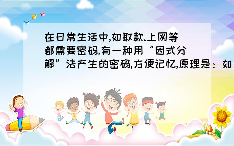 在日常生活中,如取款.上网等都需要密码,有一种用“因式分解”法产生的密码,方便记忆,原理是：如对于在日常生活中如取款、上网等都需要密码,有一种用“因式分解”法产生的密码,方便记